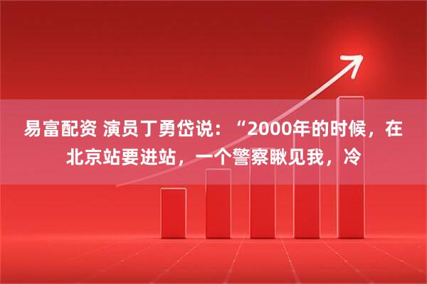 易富配资 演员丁勇岱说:“2000年的时候,在北京站要进站,一个警察瞅见我,冷