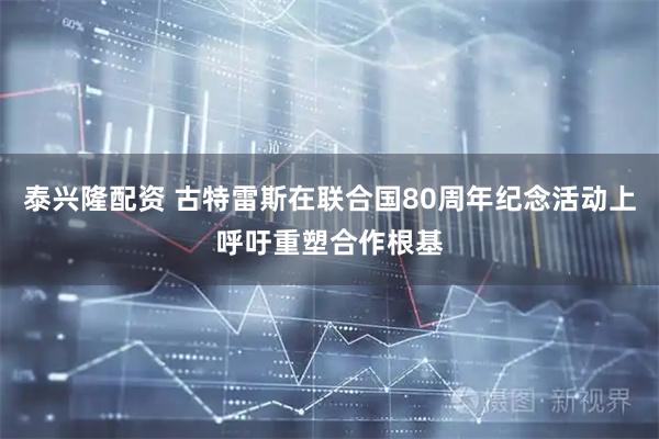 泰兴隆配资 古特雷斯在联合国80周年纪念活动上呼吁重塑合作根基