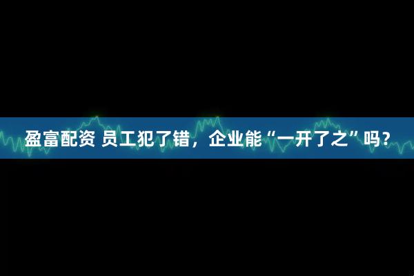 盈富配资 员工犯了错，企业能“一开了之”吗？