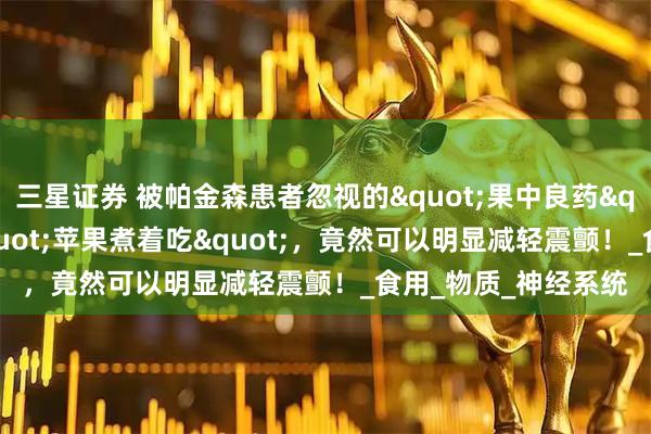 三星证券 被帕金森患者忽视的"果中良药"！谁能想到"苹果煮着吃"，竟然可以明显减轻震颤！_食用_物质_神经系统