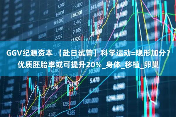 GGV纪源资本 【赴日试管】科学运动=隐形加分？优质胚胎率或可提升20%_身体_移植_卵巢