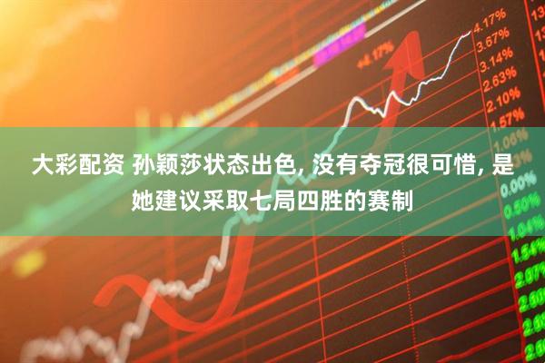 大彩配资 孙颖莎状态出色, 没有夺冠很可惜, 是她建议采取七局四胜的赛制