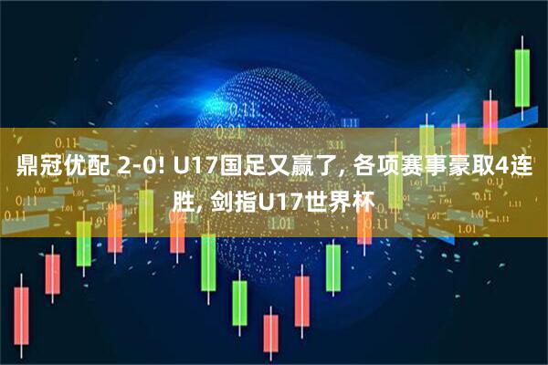 鼎冠优配 2-0! U17国足又赢了, 各项赛事豪取4连胜, 剑指U17世界杯