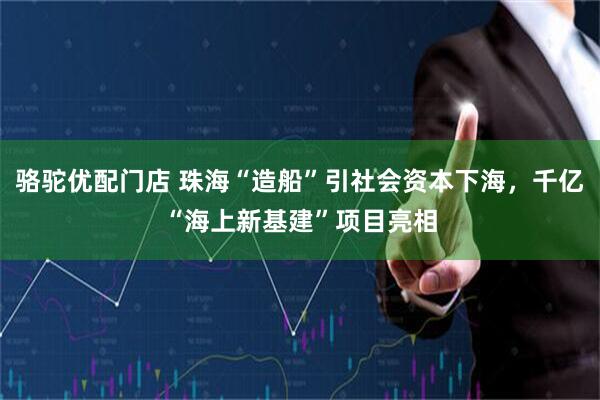 骆驼优配门店 珠海“造船”引社会资本下海，千亿“海上新基建”项目亮相
