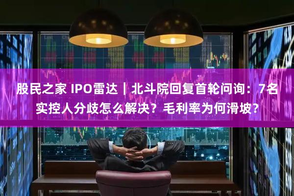 股民之家 IPO雷达｜北斗院回复首轮问询：7名实控人分歧怎么解决？毛利率为何滑坡？