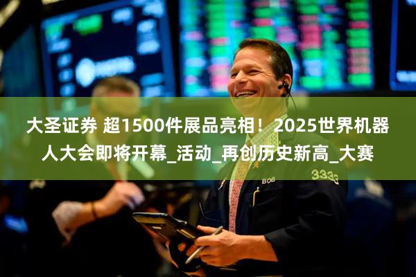 大圣证券 超1500件展品亮相！2025世界机器人大会即将开幕_活动_再创历史新高_大赛
