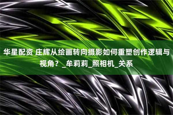 华星配资 庄辉从绘画转向摄影如何重塑创作逻辑与视角？_牟莉莉_照相机_关系