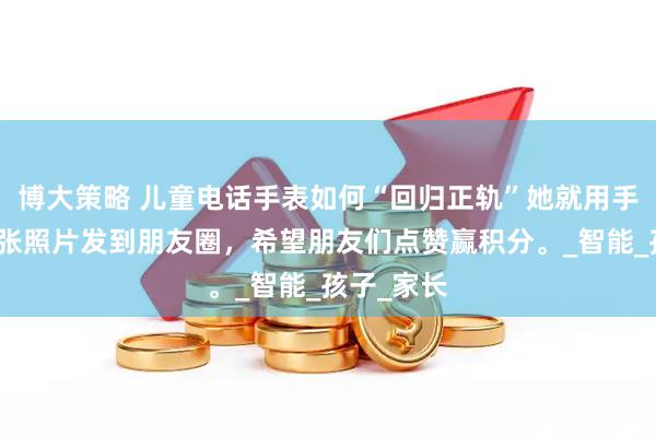 博大策略 儿童电话手表如何“回归正轨”她就用手表拍了一张照片发到朋友圈，希望朋友们点赞赢积分。_智能_孩子_家长