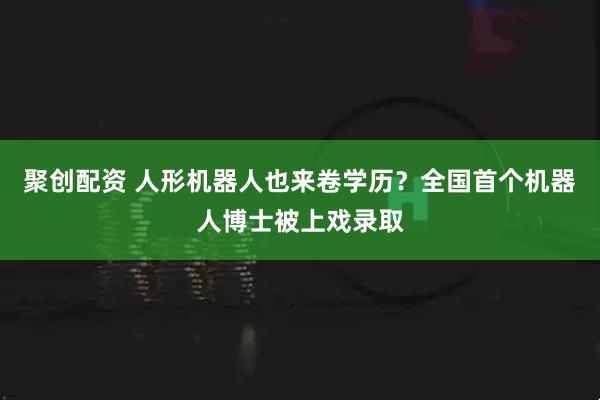 聚创配资 人形机器人也来卷学历？全国首个机器人博士被上戏录取