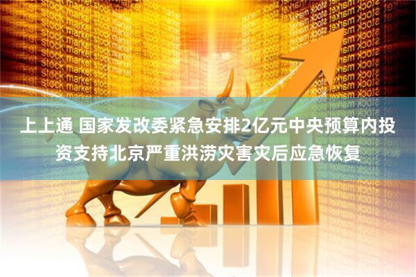 上上通 国家发改委紧急安排2亿元中央预算内投资支持北京严重洪涝灾害灾后应急恢复