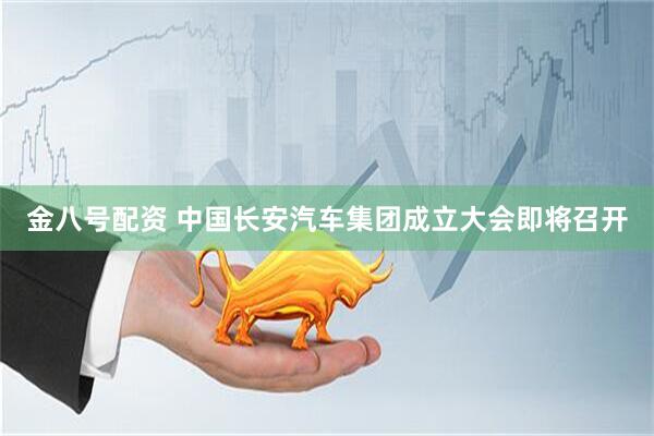 金八号配资 中国长安汽车集团成立大会即将召开
