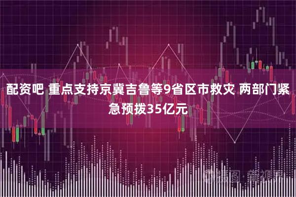 配资吧 重点支持京冀吉鲁等9省区市救灾 两部门紧急预拨35亿元