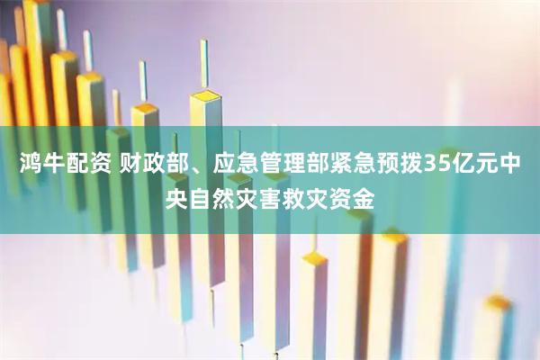 鸿牛配资 财政部、应急管理部紧急预拨35亿元中央自然灾害救灾资金