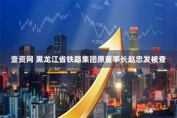 壹资网 黑龙江省铁路集团原董事长赵忠发被查