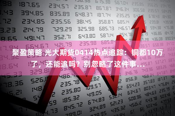 聚盈策略 光大期货0414热点追踪：铜都10万了，还能追吗？别忽略了这件事…