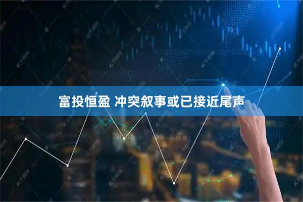 富投恒盈 冲突叙事或已接近尾声